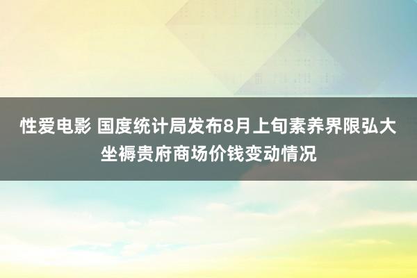 性爱电影 国度统计局发布8月上旬素养界限弘大坐褥贵府商场价钱变动情况