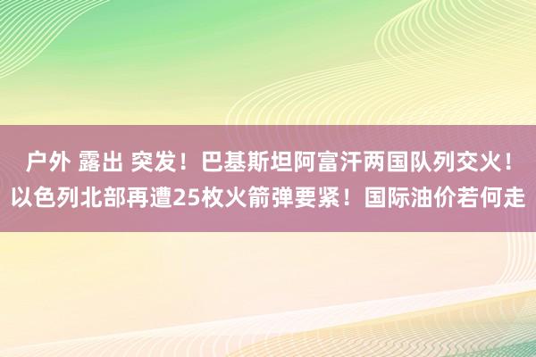 户外 露出 突发！巴基斯坦阿富汗两国队列交火！以色列北部再遭25枚火箭弹要紧！国际油价若何走
