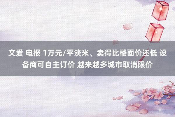 文爱 电报 1万元/平淡米、卖得比楼面价还低 设备商可自主订价 越来越多城市取消限价