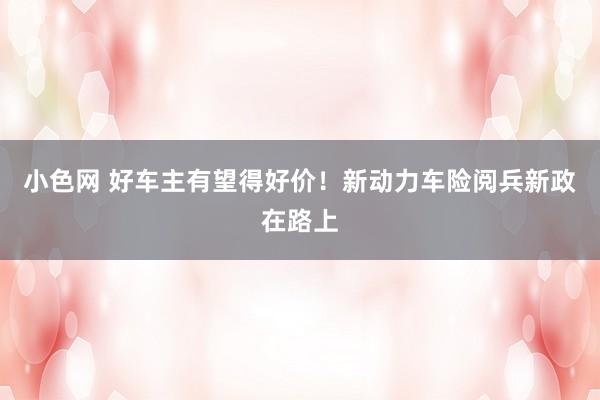 小色网 好车主有望得好价！新动力车险阅兵新政在路上