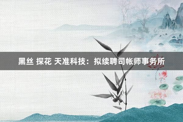 黑丝 探花 天准科技：拟续聘司帐师事务所