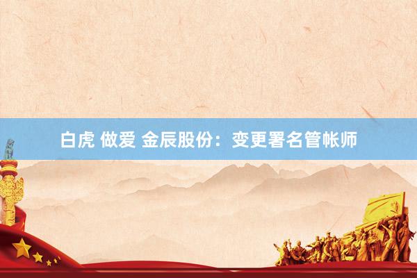 白虎 做爱 金辰股份：变更署名管帐师