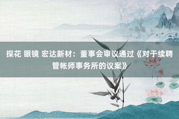 探花 眼镜 宏达新材：董事会审议通过《对于续聘管帐师事务所的议案》
