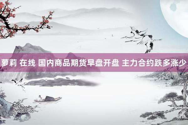 萝莉 在线 国内商品期货早盘开盘 主力合约跌多涨少