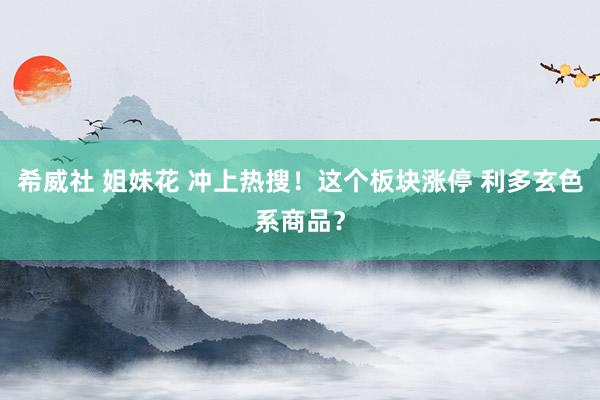 希威社 姐妹花 冲上热搜！这个板块涨停 利多玄色系商品？
