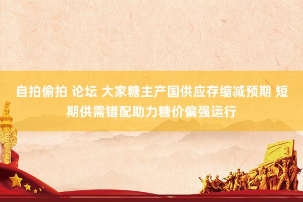 自拍偷拍 论坛 大家糖主产国供应存缩减预期 短期供需错配助力糖价偏强运行