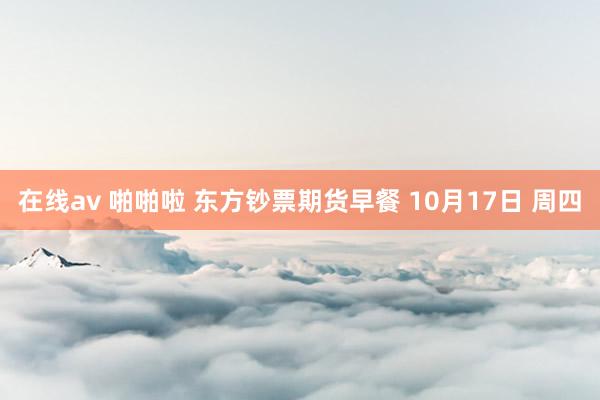在线av 啪啪啦 东方钞票期货早餐 10月17日 周四