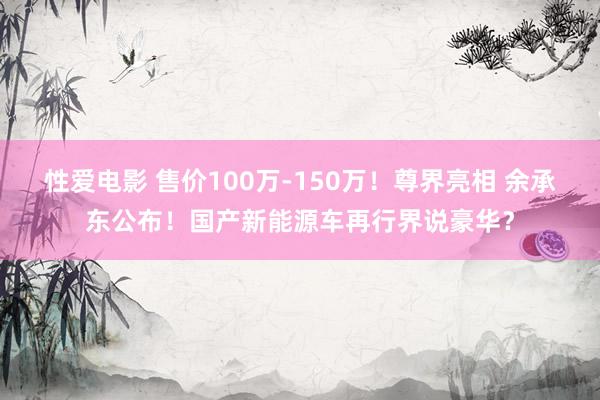 性爱电影 售价100万-150万！尊界亮相 余承东公布！国产新能源车再行界说豪华？