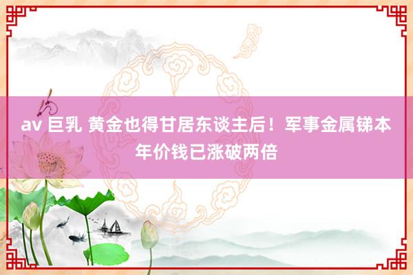 av 巨乳 黄金也得甘居东谈主后！军事金属锑本年价钱已涨破两倍