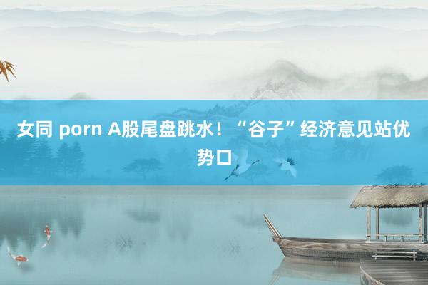 女同 porn A股尾盘跳水！“谷子”经济意见站优势口