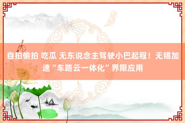 自拍偷拍 吃瓜 无东说念主驾驶小巴起程！无锡加速“车路云一体化”界限应用