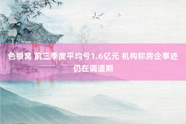 色狼窝 前三季度平均亏1.6亿元 机构称房企事迹仍在调遣期