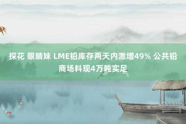 探花 眼睛妹 LME铅库存两天内激增49% 公共铅商场料现4万吨实足