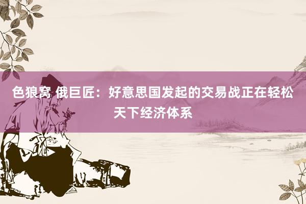 色狼窝 俄巨匠：好意思国发起的交易战正在轻松天下经济体系