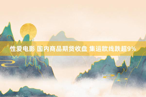 性爱电影 国内商品期货收盘 集运欧线跌超9%