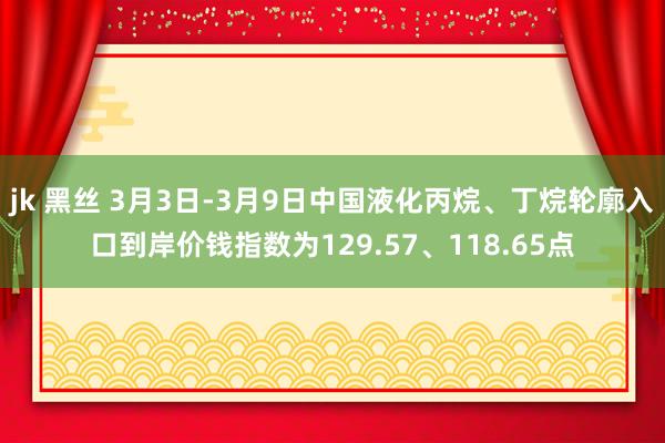 jk 黑丝 3月3日-3月9日中国液化丙烷、丁烷轮廓入口到岸价钱指数为129.57、118.65点