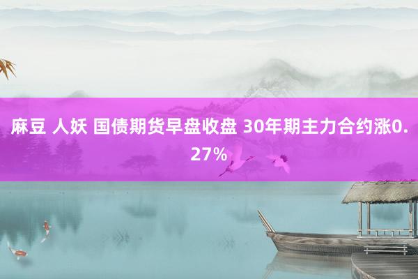 麻豆 人妖 国债期货早盘收盘 30年期主力合约涨0.27%
