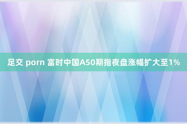 足交 porn 富时中国A50期指夜盘涨幅扩大至1%