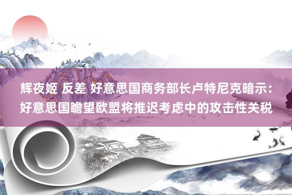 辉夜姬 反差 好意思国商务部长卢特尼克暗示：好意思国瞻望欧盟将推迟考虑中的攻击性关税