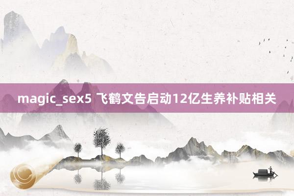 magic_sex5 飞鹤文告启动12亿生养补贴相关