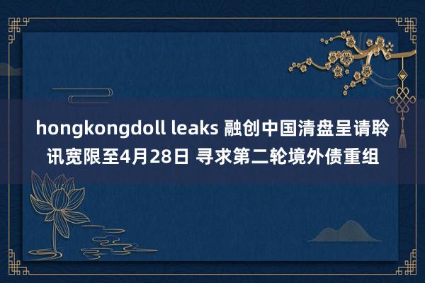 hongkongdoll leaks 融创中国清盘呈请聆讯宽限至4月28日 寻求第二轮境外债重组