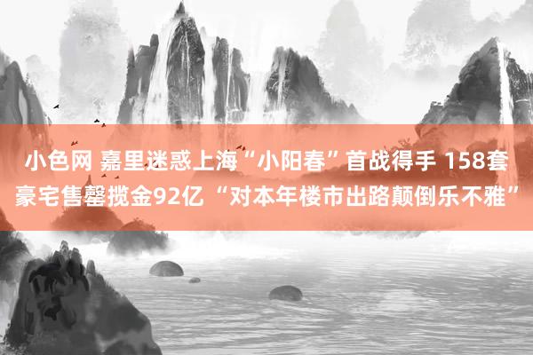 小色网 嘉里迷惑上海“小阳春”首战得手 158套豪宅售罄揽金92亿 “对本年楼市出路颠倒乐不雅”